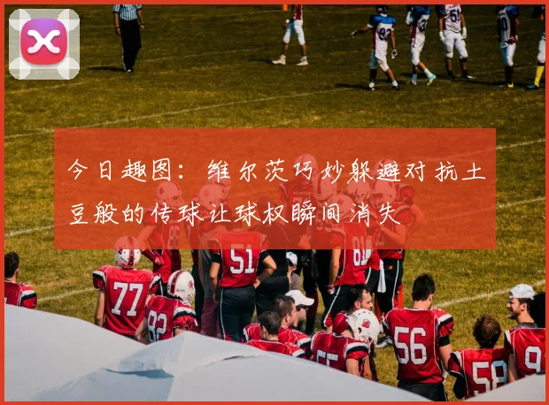 今日趣图：维尔茨巧妙躲避对抗土豆般的传球让球权瞬间消失