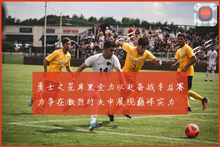 勇士之星库里全力以赴备战季后赛力争在激烈对决中展现巅峰实力