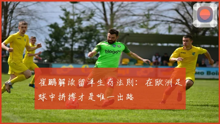 崔鹏解读留洋生存法则：在欧洲足球中拼搏才是唯一出路