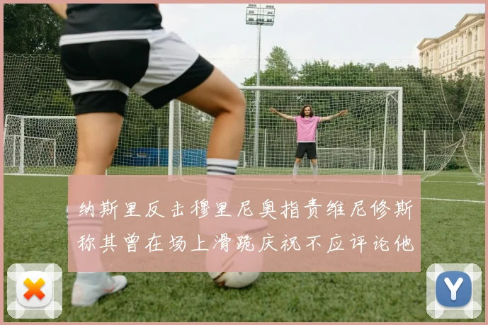 纳斯里反击穆里尼奥指责维尼修斯称其曾在场上滑跪庆祝不应评论他人