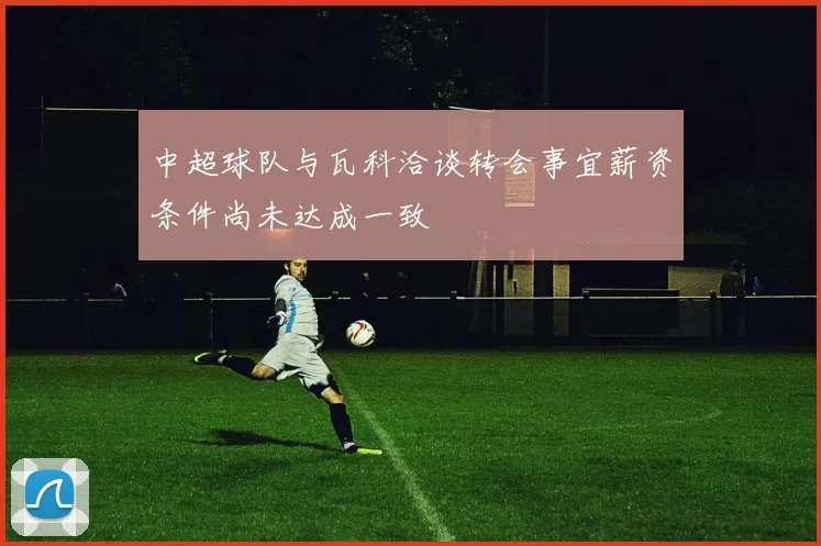 中超球队与瓦科洽谈转会事宜薪资条件尚未达成一致
