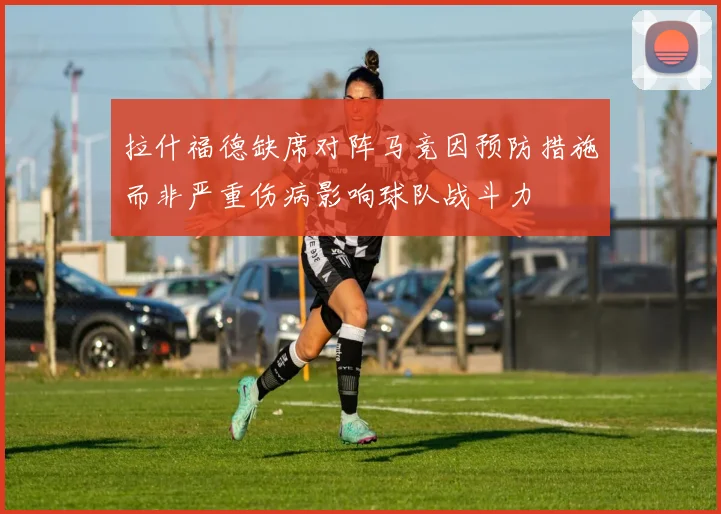 拉什福德缺席对阵马竞因预防措施而非严重伤病影响球队战斗力
