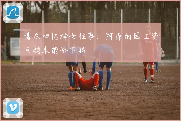 博尼回忆转会往事：阿森纳因工资问题未能签下我