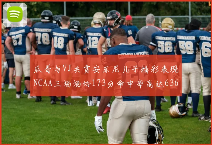 瓜哥与VJ共赏安东尼儿子精彩表现NCAA三场场均173分命中率高达636
