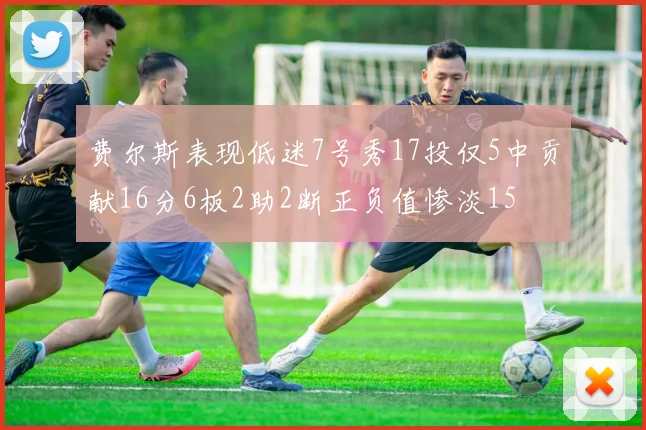费尔斯表现低迷7号秀17投仅5中贡献16分6板2助2断正负值惨淡15