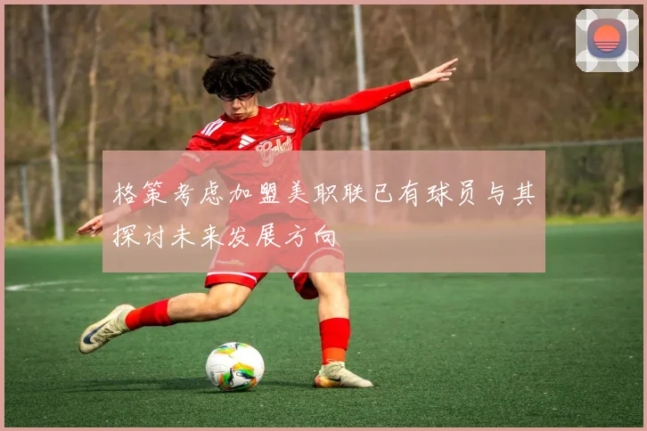 格策考虑加盟美职联已有球员与其探讨未来发展方向