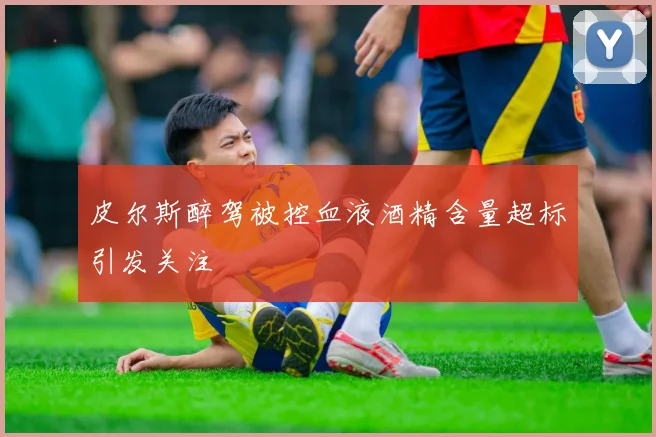 皮尔斯醉驾被控血液酒精含量超标引发关注