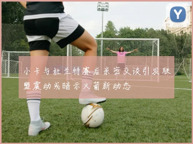 小卡与杜兰特赛后亲密交谈引发联盟震动或暗示火箭新动态