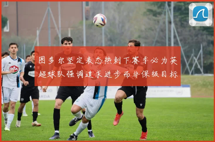 图多尔坚定表态热刺下赛季必为英超球队强调追求进步而非保级目标