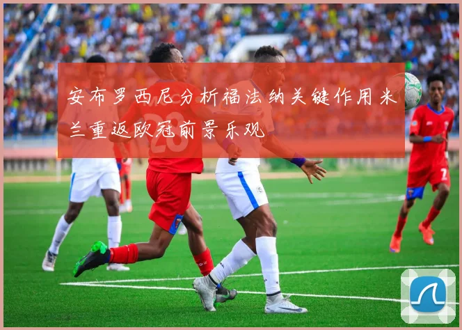 安布罗西尼分析福法纳关键作用米兰重返欧冠前景乐观