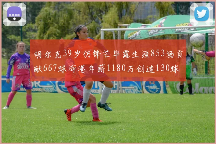 胡尔克39岁仍锋芒毕露生涯853场贡献667球海港年薪1180万创造130球佳绩