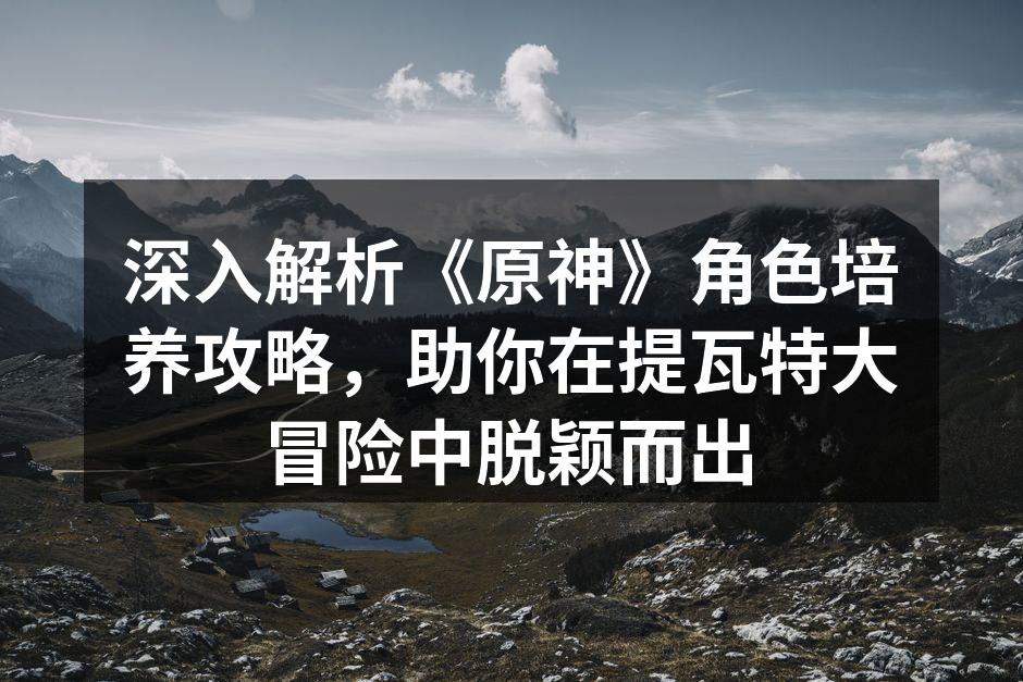 深入解析《原神》角色培养攻略，助你在提瓦